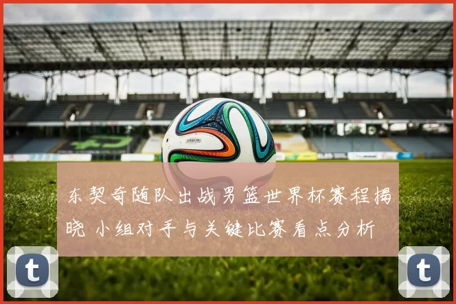 东契奇随队出战男篮世界杯赛程揭晓 小组对手与关键比赛看点分析