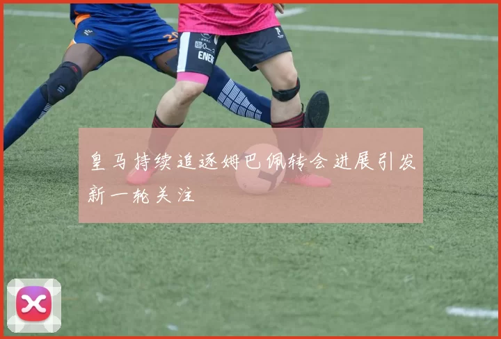 皇马持续追逐姆巴佩转会进展引发新一轮关注