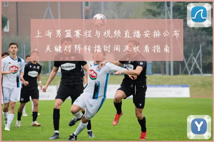 上海男篮赛程与视频直播安排公布，关键对阵转播时间及收看指南