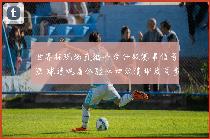 世界杯现场直播平台升级赛事信号源 球迷观看体验和回放清晰度同步提升