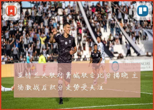 亚特兰大联对费城联合比分揭晓 主场激战后积分走势受关注