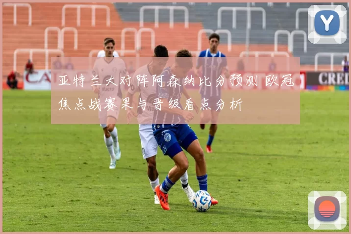 亚特兰大对阵阿森纳比分预测 欧冠焦点战赛果与晋级看点分析