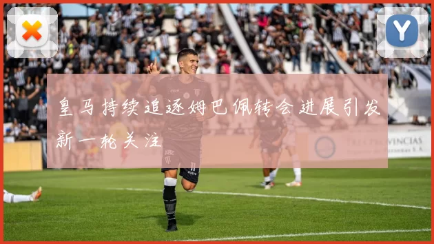皇马持续追逐姆巴佩转会进展引发新一轮关注