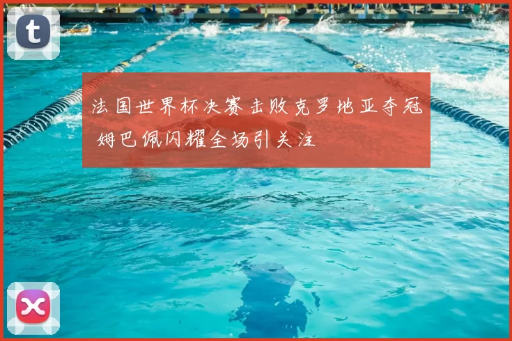 法国世界杯决赛击败克罗地亚夺冠 姆巴佩闪耀全场引关注