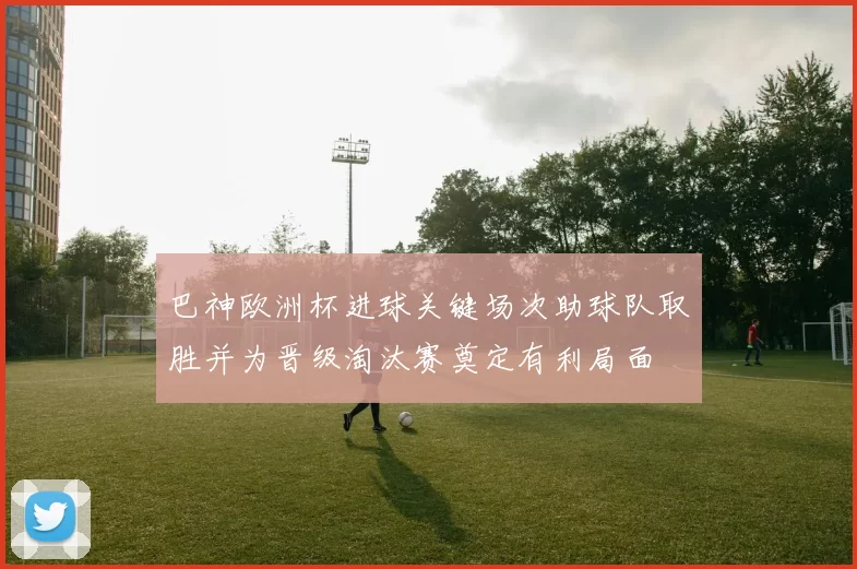 巴神欧洲杯进球关键场次助球队取胜并为晋级淘汰赛奠定有利局面