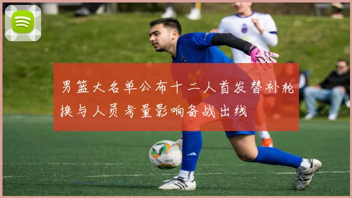 男篮大名单公布十二人首发替补轮换与人员考量影响备战出线