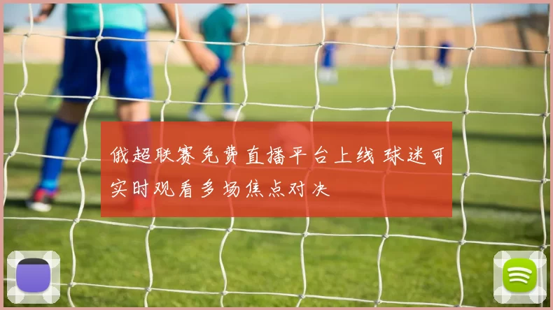 俄超联赛免费直播平台上线 球迷可实时观看多场焦点对决