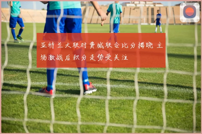 亚特兰大联对费城联合比分揭晓 主场激战后积分走势受关注