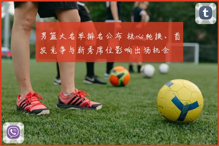 男篮大名单排名公布 核心轮换、首发竞争与新秀席位影响出场机会