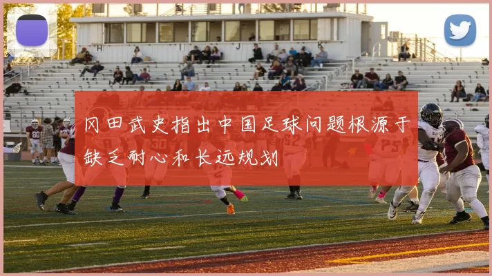 冈田武史指出中国足球问题根源于缺乏耐心和长远规划