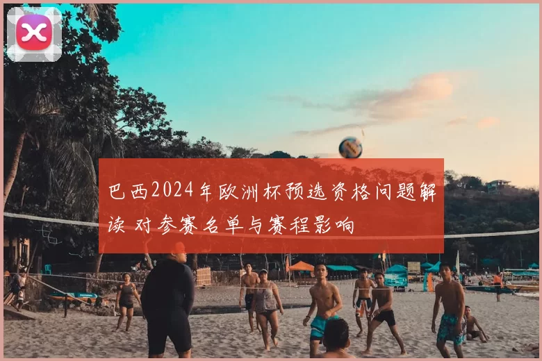 巴西2024年欧洲杯预选资格问题解读 对参赛名单与赛程影响