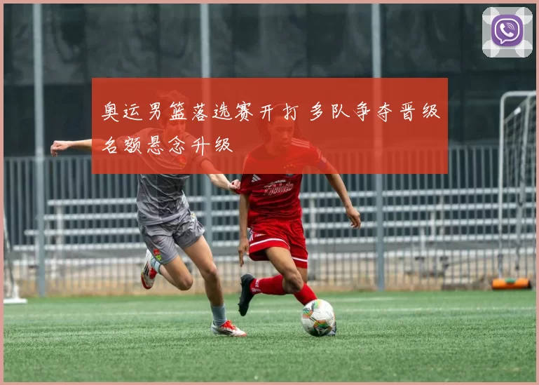 奥运男篮落选赛开打 多队争夺晋级名额悬念升级