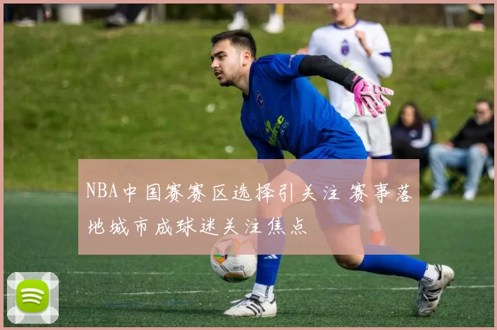 NBA中国赛赛区选择引关注 赛事落地城市成球迷关注焦点