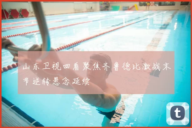 山东卫视回看聚焦齐鲁德比激战末节逆转悬念延续