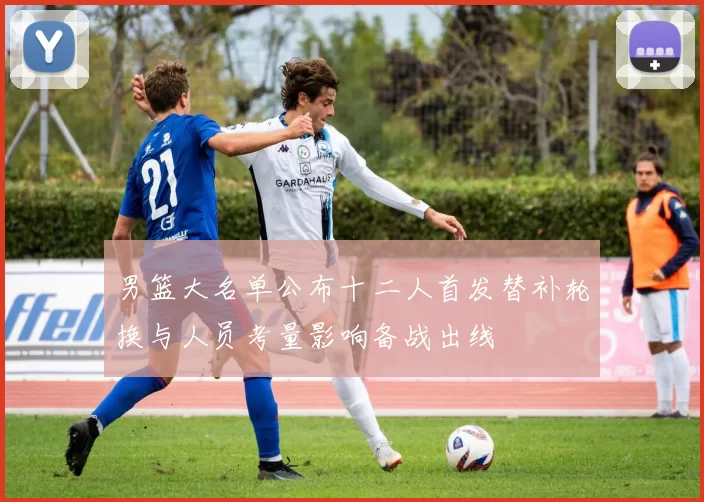 男篮大名单公布十二人首发替补轮换与人员考量影响备战出线