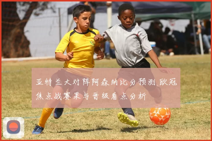 亚特兰大对阵阿森纳比分预测 欧冠焦点战赛果与晋级看点分析