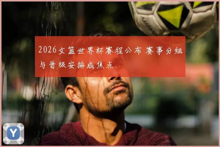 2026女篮世界杯赛程公布 赛事分组与晋级安排成焦点