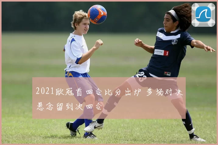 2021欧冠首回合比分出炉 多场对决悬念留到次回合