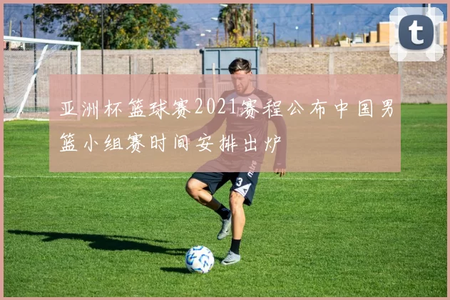 亚洲杯篮球赛2021赛程公布中国男篮小组赛时间安排出炉
