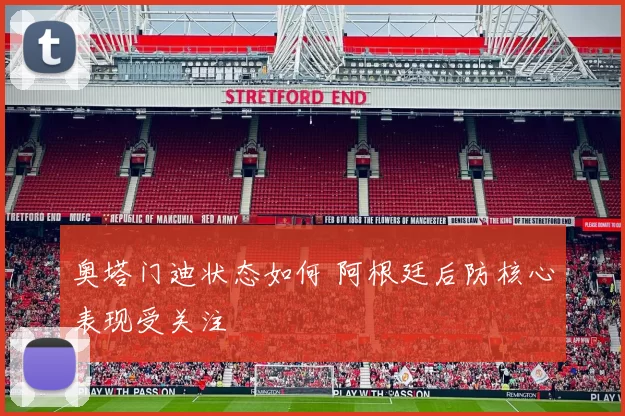 奥塔门迪状态如何 阿根廷后防核心表现受关注