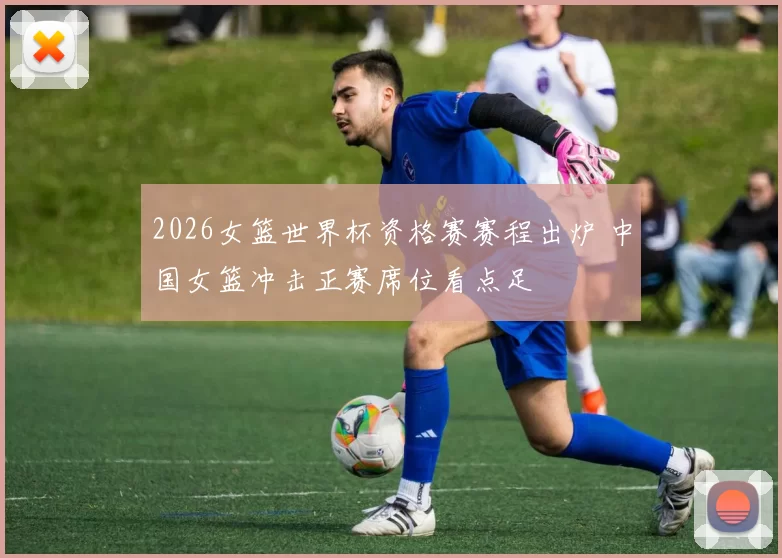 2026女篮世界杯资格赛赛程出炉 中国女篮冲击正赛席位看点足