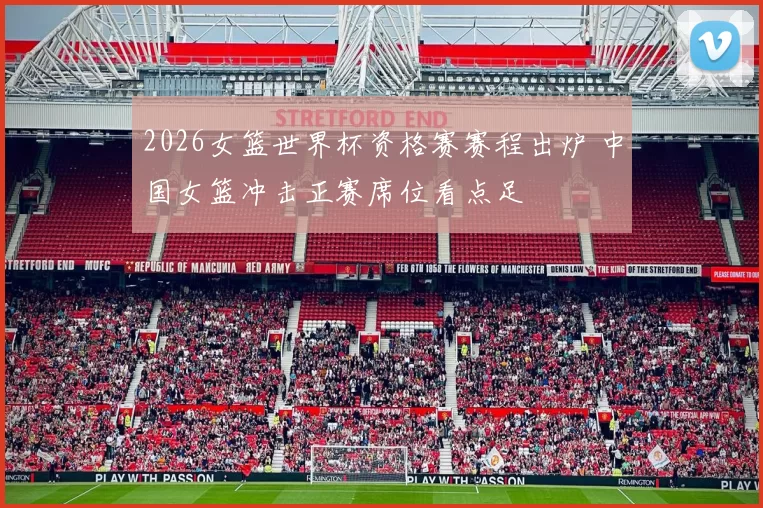 2026女篮世界杯资格赛赛程出炉 中国女篮冲击正赛席位看点足