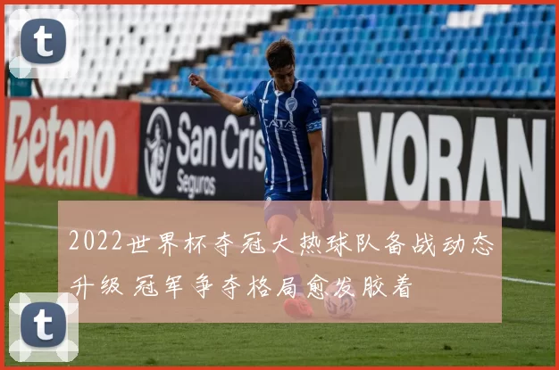 2022世界杯夺冠大热球队备战动态升级 冠军争夺格局愈发胶着