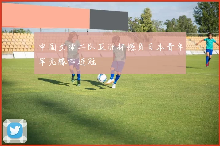 中国女排二队亚洲杯憾负日本青年军无缘四连冠