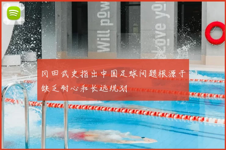 冈田武史指出中国足球问题根源于缺乏耐心和长远规划
