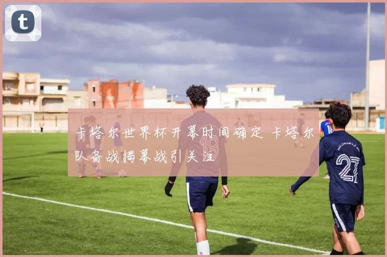 卡塔尔世界杯开幕时间确定 卡塔尔队备战揭幕战引关注
