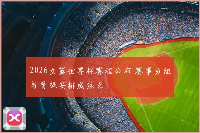 2026女篮世界杯赛程公布 赛事分组与晋级安排成焦点