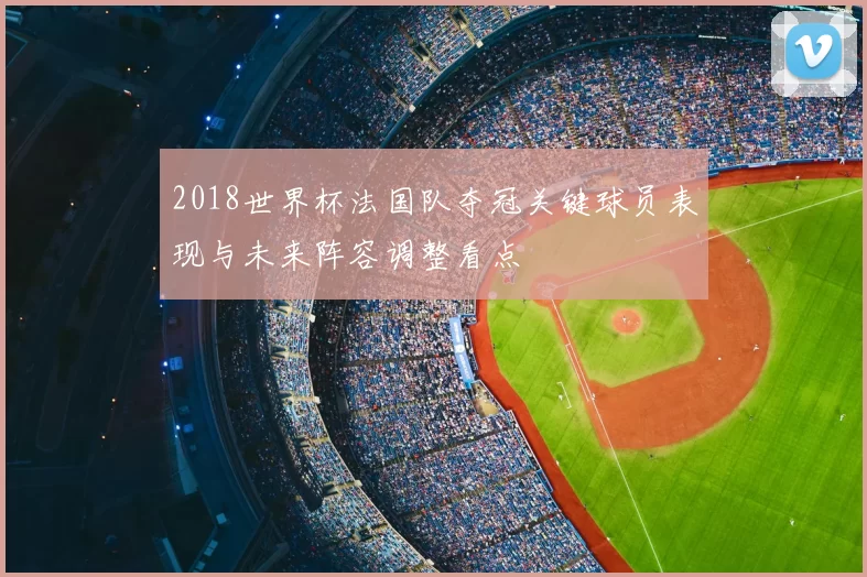 2018世界杯法国队夺冠关键球员表现与未来阵容调整看点