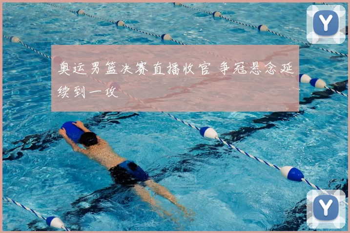 奥运男篮决赛直播收官 争冠悬念延续到一攻