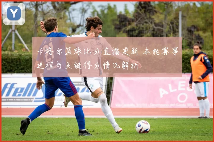 卡塔尔篮球比分直播更新 本轮赛事进程与关键得分情况解析