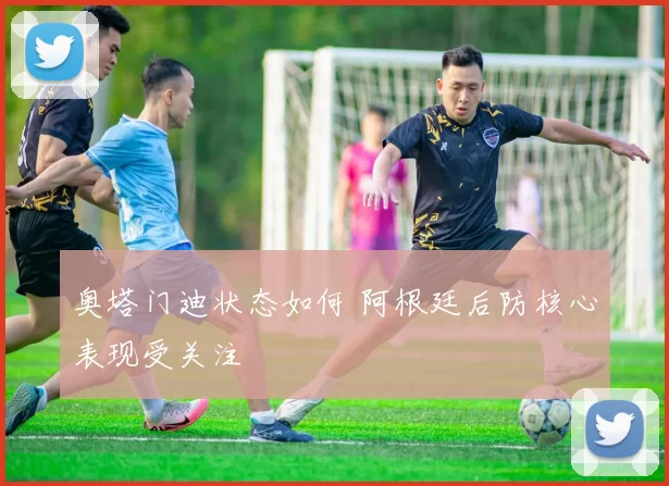奥塔门迪状态如何 阿根廷后防核心表现受关注